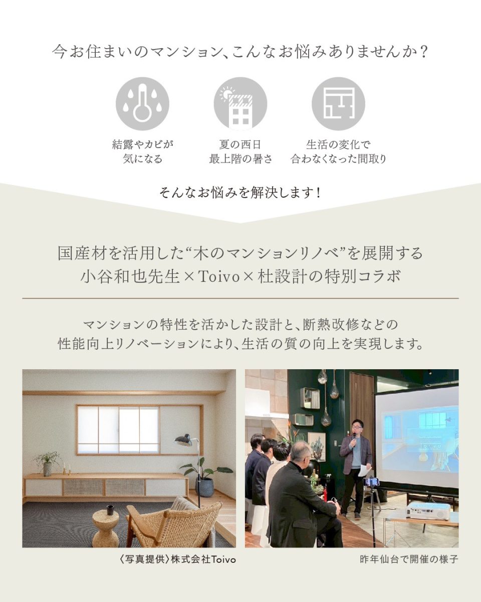 日時・定員 2026年5月30日（土）
【午前の部】
10:30～12:30(10組)
友政伸也氏 セミナー
【昼の部】
13:30～14:30(3組)
小谷氏＆友政氏 お悩み相談カフェ
※組数限定の特別な相談会！
リノベのお悩みを直接相談できる貴重なイベントです。
【午後の部】
15:30～17:30(10組)
小谷和也氏 セミナー
会場 【午前の部】
仙台市青葉区国分町「COMPASS」内
【昼の部】
仙台市青葉区「定禅寺通り」周辺
【午後の部】
仙台市青葉区国分町「おむすび東雲」内
講師 小谷和也氏(マスタープラン代表)
友政伸也氏(株式会社Toivo代表)
主催 株式会社 杜設計
参加費 無料
申込方法 予約はこちらから（完全予約制）